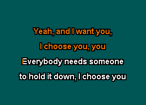 Yeah, and lwant you,
lchoose you, you

Everybody needs someone

to hold it down, I choose you