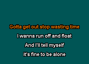 Gotta get out stop wasting time

I wanna run off and float
And I'll tell myself

it's fine to be alone