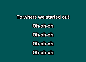 To where we started out

Oh-oh-oh
Oh-oh-oh
Oh-oh-oh
Oh-oh-oh