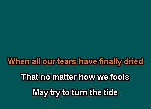 When all our tears have finally dried

That no matter how we fools

May try to turn the tide