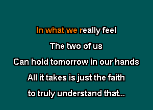 In what we really feel
The two of us
Can hold tomorrow in our hands
All it takes isjust the faith

to truly understand that...