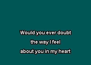 Would you ever doubt

the way I feel

about you in my heart