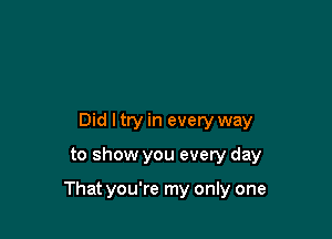 Did I try in every way

to show you every day

That you're my only one