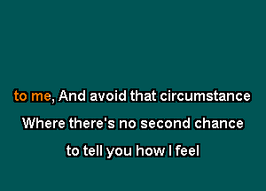 to me, And avoid that circumstance

Where there's no second chance

to tell you how I feel