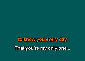 to show you every day

That you're my only one...