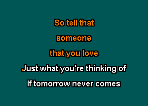 So tell that
someone

that you love

Just what you're thinking of

lftomorrow never comes