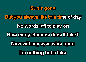 Sun s gone
But you always like this time of day
No words left to play on
How many chances does it take?
Now with my eyes wide open

Pm nothing but a fake