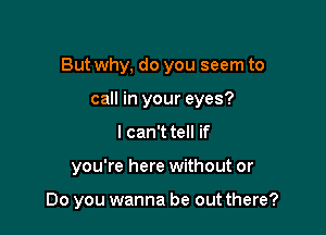 But why, do you seem to

call in your eyes?
I can't tell if
you're here without or

Do you wanna be out there?