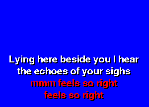 Lying here beside you I hear
the echoes of your sighs