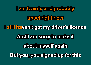 I am twenty and probably
upset right now
I still havewt got my drivers licence
And I am sorry to make it
about myself again

But you, you signed up for this
