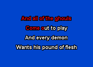 And all of the ghouls

Come out to play

And every demon

Wants his pound of flesh