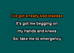 I've got a really bad disease
It's got me begging on

my hands and knees

So, take me to emergency
