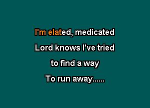 I'm elated, medicated
Lord knows I've tried

to find a way

To run away ......