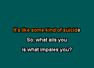 It's like some kind of suicide

So, what ails you

is what impales you?