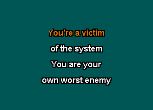 You're a victim
of the system

You are your

own worst enemy