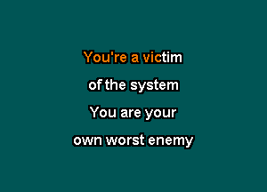 You're a victim
of the system

You are your

own worst enemy