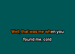 Well, that was me when you

found me. cold