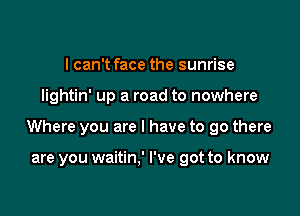 I can't face the sunrise

lightin' up a road to nowhere

Where you are I have to go there

are you waitin,' I've got to know