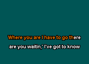 Where you are I have to go there

are you waitin,' I've got to know