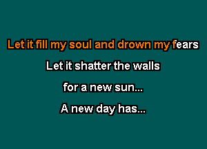 Let it fill my soul and drown my fears
Let it shatter the walls

for a new sun...

A new day has...