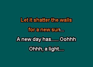 Let it shatter the walls

for a new sun...

A new day has ...... Oohhh
Ohhh, a light...