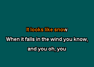 It looks like snow

When it falls in the wind you know,

and you oh, you