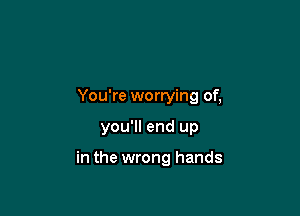 You're worrying of,

you'll end up

in the wrong hands