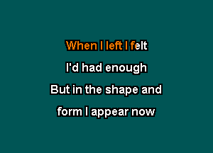 When I left I felt

I'd had enough

But in the shape and

form I appear now