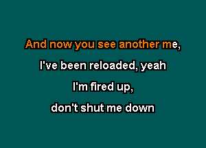 And now you see another me,

I've been reloaded, yeah
I'm fired up,

don't shut me down