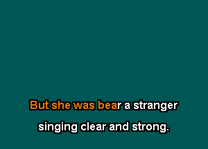 But she was bear a stranger

singing clear and strong.