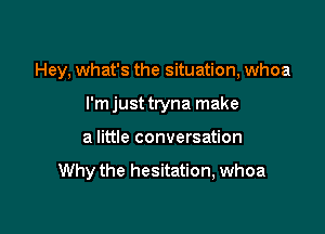 Hey, what's the situation, whoa
I'm just tryna make

a little conversation

Why the hesitation, whoa