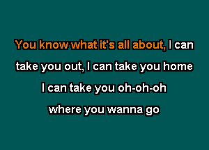 You know what it's all about, I can
take you out, I can take you home

I can take you oh-oh-oh

where you wanna go