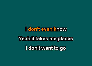 ldonT even know

Yeah it takes me places

ldon t want to go