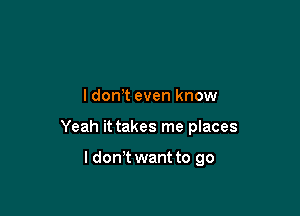 ldonT even know

Yeah it takes me places

ldon t want to go