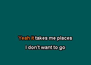 Yeah it takes me places

I don't want to go