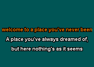 welcome to a place you've never been
A place you've always dreamed of,

but here nothing's as it seems