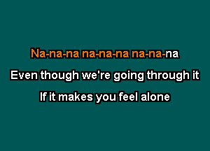 Na-na-na na-na-na na-na-na

Even though we're going through it

If it makes you feel alone
