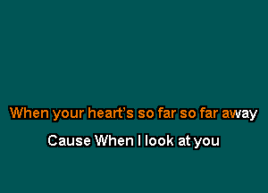 When your heart's so far so far away

Cause When I look at you