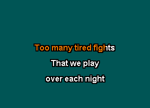 Too many tired fights

That we play

over each night