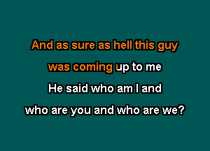 And as sure as hell this guy

was coming up to me
He said who am I and

who are you and who are we?