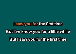 lsaw you for the first time

But I've know you for a little while

But I saw you for the first time