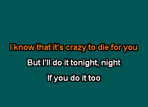 I know that it's crazy to die for you

But I'll do it tonight, night

Ifyou do it too