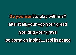 So you want to play with me?

after it all, your ego your greed

you dug your grave

so come on inside.... rest in peace