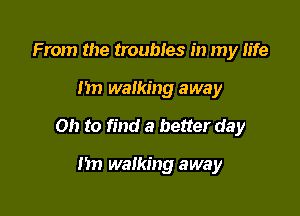 From the troubles in my fife

)1 walking away

on to find a better day

nn walking away