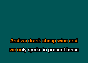 And we drank cheap wine and

we only spoke in present tense