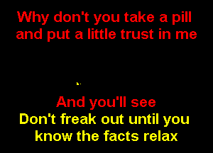 Why don't you take a pill
and put a little trust in me

And you'll see
Don't freak out until you
know the facts relax