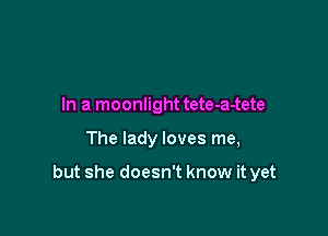 In a moonlight tete-a-tete

The lady loves me,

but she doesn't know it yet
