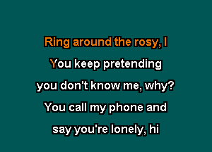 Ring around the rosy, I

You keep pretending
you don't know me, why?
You call my phone and

say you're lonely, hi