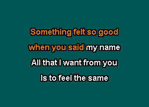 Something felt so good

when you said my name

All that I want from you

Is to feel the same