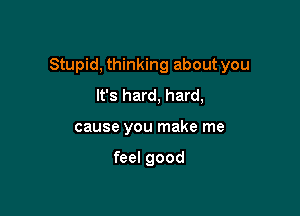 Stupid, thinking about you

It's hard, hard,
cause you make me

feel good